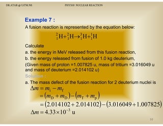 DR.ATAR @ UiTM.NS

PHY310 NUCLEAR REACTION

Example 7 :
A fusion reaction is represented by the equation below:
2
H + 2 H→3 H +1 H
1
1
1
1

Calculate
a. the energy in MeV released from this fusion reaction,
b. the energy released from fusion of 1.0 kg deuterium,
(Given mass of proton =1.007825 u, mass of tritium =3.016049 u
(Gi
f
1 007825
f ii
3 016049
and mass of deuterium =2.014102 u)
Solution :
a. The mass defect of the fusion reaction for 2 deuterium nuclei is

∆m = mi − mf
= (mD + mD ) − (mT + mp )
= (2.014102 + 2.014102) − (3.016049 + 1.007825)
−3
∆m = 4.33 × 10 u
32

 