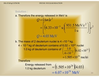 DR.ATAR @ UiTM.NS

PHY310 NUCLEAR REACTION

Solution :
a. Therefore the energy released in MeV is

Q = (∆m )c 2
⎡
⎛ 931 .5 MeV/c 2 ⎞⎤ 2
−3
⎟⎥ c
= ⎢ 4.33 × 10 u ⎜
⎜
⎟
1u
⎢
⎝
⎠⎥
⎣
⎦
Q = 4.03 MeV

(

)

b. The mass of 2 deuterium nuclei is 4 ×10−3 kg.
4 × 10−3 kg of deuterium contains of 6.02 × 1023 nuclei
1.0 kg of deuterium contains of ⎛ 1.0 ⎞ 6.02 × 10 23

⎜
−3 ⎟
⎝ 4 × 10 ⎠

(

)

= 1.505 × 10 26 nuclei

Therefore
Energy released from
=
1.0 kg deuterium

(1.505 ×10 )(4.03)
26
6

26

= 6.07 × 10 MeV

33

 