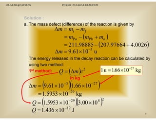 DR.ATAR @ UiTM.NS

PHY310 NUCLEAR REACTION

Solution :
a. The mass defect (difference) of the reaction is given by

∆m = mi − mf
= mPo − (mPb + mα )
= 211.98885 − (207.97664 + 4.0026)
∆m = 9.61× 10−3 u

The energy released in the decay reaction can be calculated by
gy
y
y
using two method:
2
st method:
1 u = 1.66 ×10−27 kg
1
Q = ∆m c

( )

(

in kg

)(

)

∆m = 9.61 × 10 −3 1.66 × 10 −27
−29
= 1.5953 × 10 kg
− 29
8
Q = 1.5953 × 10
3.00 ×10
Q = 1.436 × 10 −12 J

(

)(

)

2

8

 