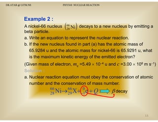 DR.ATAR @ UiTM.NS

PHY310 NUCLEAR REACTION

Example 2 :

(

)

A nickel-66 nucleus 66 Ni decays to a new nucleus by emitting a
28
beta particle.
particle
a. Write an equation to represent the nuclear reaction.
p (a)
b. If the new nucleus found in part ( ) has the atomic mass of
65.9284 u and the atomic mass for nickel-66 is 65.9291 u, what
is the maximum kinetic energy of the emitted electron?
(Given mass of electron, me =5.49 × 10−4 u and c =3.00 × 108 m s−1)
Solution :
a. N l
Nuclear reaction equation must obey th conservation of atomic
ti
ti
t b the
ti
f t i
number and the conservation of mass number.
66
66
0
28 Ni→ 29 X + −1 e + Q

β decay

11

 