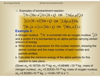 DR.ATAR @ UiTM.NS

PHY310 NUCLEAR REACTION

Examples of bombardment reaction:

(α , p )17 O
8
7
Li+1 H →2 4 H + Q OR 7 Li(p,α )4 He
3
1
2 He
3
2
10
1
B+ 0 n → 7 Li+ 4 He + Q OR 10 B(n,α )7 Li
5
3
2
5
3

14
4
17
1
7 N + 2 He→ 8 O+1 H + Q

Example 4 :

OR 14 N
7

17

A nitrogen nucleus 14 N is converted into an oxygen nucleus 8 O
7
and a proton if it is bombarded by an alpha particle carrying certain
amount of energy.
a. Write down an expression for this nuclear reaction, showing the
atomic number and the mass number of each nuclide and
particle emitted.
b.
b Calculate the minimum energy of the alpha particle for this
reaction to take place.
(Given mp =0.16735×10−26 kg; mα =0.66466 ×10−26 kg ; mass of
0.16735 10
0.66466 10
nitrogen nucleus , mN =2.32530×10−26 kg; mass of oxygen nucleus,
15
mO =2.82282×10−26 kg ; c =3.00×108 m s−1)

 
