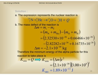 DR.ATAR @ UiTM.NS

PHY310 NUCLEAR REACTION

Solution :
a. The expression represents the nuclear reaction is
14
7

+4 H → 17 O + 1 H + Q
N 2 He
8
1

b. The mass defect of the reaction is

∆m = mi − mf
= (mN + mHe ) − (mO + mH )

(

−26

−26

)

= 2.32530 ×10 + 0.66466 ×10
− (2.82282 ×10−26 + 0.16735 ×10−26 )

∆m = −2.1×10

−30

kg
k

Therefore the minimum energy of the alpha particle for this
reaction to take place is

K min = Q

K min = (∆m )c
8
−30
= 2.1×10
3.00 ×10
−13
K min = 1.89 ×10 J
2

(

)(

)

2
16

 
