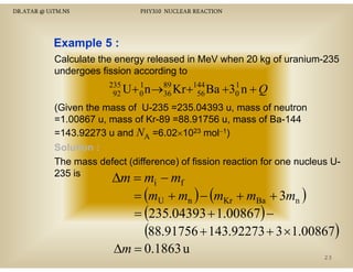 DR.ATAR @ UiTM.NS

PHY310 NUCLEAR REACTION

Example 5 :
Calculate the energy released in MeV when 20 kg of uranium-235
undergoes fission according to
235
1
U + 0 n →89 Kr +144 Ba
92
36
56

1
+30 n + Q

(Given the mass of U-235 =235.04393 u, mass of neutron
=1.00867 u, mass of Kr-89 =88.91756 u, mass of Ba-144
=143.92273 u and NA =6.02×1023 mol−1)
143.92273
6.02 10
Solution :
The mass defect (difference) of fission reaction for one nucleus U235 is

∆m = mi − mf
= (mU + mn ) − (mKr + mBa + 3mn )
= (235.04393 + 1.00867) −
(88.91756 + 143.92273 + 3 ×1.00867)
∆m = 0.1863 u
23

 