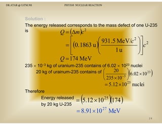 DR.ATAR @ UiTM.NS

PHY310 NUCLEAR REACTION

Solution :
The energy released corresponds to the mass defect of one U-235
is
s
Q = ∆m c 2

(

)

⎡
⎛ 931 .5 MeV/c 2 ⎞⎤ 2
⎟⎥ c
= ⎢(0.1863 u )⎜
⎜
⎟
1u
⎢
⎝
⎠⎥
⎣
⎦
Q = 174 MeV
235 × 10−3 kg of uranium-235 contains of 6.02 × 1023 nuclei
20
⎞
20 kg of urainum-235 contains of ⎛
6.02 × 10 23

⎜
−3 ⎟
⎝ 235 × 10 ⎠

(

)

= 5.12 × 10 25 nuclei

Therefore
Energy released
by 20 kg U-235

(

)

= 5.12 × 10 25 (174 )
27

= 8.91 × 10 MeV
24

 
