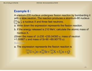 DR.ATAR @ UiTM.NS

PHY310 NUCLEAR REACTION

Example 6 :
A uranium-235 nucleus undergoes fission reaction by bombarding it
with a slow neutron The reaction produces a strontium 90 nucleus
neutron.
strontium-90
90
Sr , a nucleus X and three fast neutrons.

( )
38

a. Write down the expression represents the fission reaction.
p
p
b. If the energy released is 210 MeV, calculate the atomic mass of
nucleus X.
(Given the mass of U 235 =235.04393 u, mass of neutron
(Gi
h
f U-235 235 04393
f
=1.00867 u and mass of Sr-90 =89.90775 u)
Solution :
a. The expression represents the fission reaction is
235
1
U + 0 n →90 Sr +143X
92
38
54

1
+ 30 n + Q

25

 