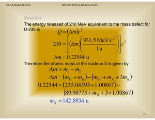 DR.ATAR @ UiTM.NS

PHY310 NUCLEAR REACTION

Solution :
The energy released of 210 MeV equivalent to the mass defect for
U 35 s
U-235 is
2

Q = (∆m )c
⎡
⎛ 931 .5 MeV/c 2 ⎞⎤ 2
⎟⎥ c
210 = ⎢(∆m )⎜
⎜
⎟
1u
⎢
⎝
⎠⎥
⎣
⎦

∆m = 0.22544 u

Therefore the atomic mass of the nucleus X is given by

∆m = mi − mf
∆m = (mU + mn ) − (mSr + mX + 3mn )
0.22544 = (235.04393 + 1.00867) −
(89.90775 + mX + 3 × 1.00867)
mX = 142 .8934 u
26

 