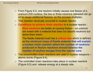 DR.ATAR @ UiTM.NS

PHY310 NUCLEAR REACTION

From Figure 9.3, one neutron initially causes one fission of a
uranium-235 nucleus, the two or three neutrons released can go
on to cause additional fissions, so the process multiples.
p
p
This reaction obviously occurred in nuclear reactor.
Conditions to achieve chain reaction in a nuclear reactor :
Slow neutrons are better at causing fission – so uranium
are mixed with a material that does not absorb neutrons but
slows them down.
The fissile material must has a critical size which is defined
as the minimum mass of fissile material that will sustain
a nuclear chain reaction where the number of neutrons
produced in fission reactions should balance the
number of neutron escape from the reactor core
core.
The
Th uncontrolled chain reactions are used i nuclear weapons –
ll d h i
i
d in
l
atomic bomb (Figure 9.4).
The controlled chain reactions take place in nuclear reactors
p
(Figure 9.5) and release energy at a steady rate.
28

 