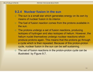 DR.ATAR @ UiTM.NS

PHY310 NUCLEAR REACTION

9.2.4 Nuclear fusion in the sun
The sun is a small star which generates energy on its own by
means of nuclear f i in it i t i
f
l
fusion i its interior.
The fuel of fusion reaction comes from the protons available in
the sun.
The protons undergo a set of fusion reactions, producing
isotopes of hydrogen and also isotopes of helium. However, the
helium nuclei th
h li
l i themselves undergo nuclear reactions which
l
d
l
ti
hi h
produce protons again. This means that the protons go through
a cycle which is then repeated. Because of this proton-proton
cycle, nuclear fusion in the sun can be self sustaining.
The set of fusion reactions in the proton-proton cycle can be
illustrated by Figure 9 7
9.7.

34

 