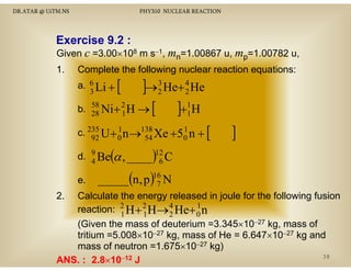 DR.ATAR @ UiTM.NS

PHY310 NUCLEAR REACTION

Exercise 9 2 :
E
i 9.2
Given c =3.00×108 m s−1, mn=1.00867 u, mp=1.00782 u,
1.
1

Complete the following nuclear reaction equations:
3
]→2 He+ 4 He
3
2
b. 58 Ni+ 2 H → [
]+1H
28
1
1

a. 6 Li +

[

1
1
c. 235 U + 0 n →138 Xe +50 n +
92
54

[

]

(

)
_____(n, p )16 N
7

d. 9 Be α , ____ 12 C
4
6
e.
2.

Calculate the energy released in joule for the following fusion
1
reaction: 2 H + 2 H→ 4 He+ 0 n
1
1
2
(Given the mass of deuterium =3.345×10−27 kg, mass of
tritium =5 008×10−27 kg mass of He = 6 647×10−27 kg and
=5.008×10 27 kg,
6.647×10 27
mass of neutron =1.675×10−27 kg)
38
ANS. : 2.8×10−12 J
2.8×

 