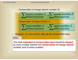 DR.ATAR @ UiTM.NS

PHY310 NUCLEAR REACTION

Conservation of charge (atomic number Z):

∑

atomic number Z
before reaction

=∑

atomic number Z
after reaction

Conservation of mass number A:

∑

mass number A
before reaction

=∑

mass number A
after reaction

However, it is very hard to obey all the conservation laws.
Note:
N t
The most important of conservation laws should be obeyed
by every nuclear reaction are conservation of charge (atomic
atomic
number )and of mass number
number.

4

 