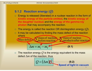 DR.ATAR @ UiTM.NS

PHY310 NUCLEAR REACTION

9.1.2 Reaction energy (Q)
Energy is released (liberated) in a nuclear reaction in the form of
kinetic energy of the particle emitted the kinetic energy of
energ
emitted,
energ
the daughter nucleus and the energy of the gamma-ray
gammaphoton that may accompany the reaction.
The energy is called the reaction OR disintegration energy (Q).
It may be calculated by finding the mass defect of the reaction
where

Mass defect

=∑

mass of nucleus
before reaction

∆m = mi − mf

−∑ products after reaction
mass of nucleus
(9.1)
(9.1)

The reaction energy Q is the energy equivalent to the mass
defect ∆m of the reaction, thus

Q = (∆m )c

2

(9.2
(9 2)
(9.2)
2)
Speed of light in vacuum
5

 