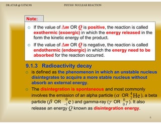 DR.ATAR @ UiTM.NS

PHY310 NUCLEAR REACTION

Note:
If the value of ∆m OR Q is positive the reaction is called
positive,
exothermic (exoergic) in which the energy released in the
form the kinetic energy of the product.
If the value of ∆m OR Q is negative, the reaction is called
g
endothermic (endoergic) in which the energy need to be
absorbed for the reaction occurred.

9.1.3 Radioactivity decay
is defined as the phenomenon in which an unstable nucleus
disintegrates to acquire a more stable nucleus without
absorb an external energy
energy.
The disintegration is spontaneous and most commonly
involves the emission of an alpha particle (α OR 4 He ), a beta
0
0 2
particle (β OR −1 e ) and gamma-ray (γ OR γ ). It also
0
release an energy Q k
l
known as di i t
disintegration energy
ti energy.
6

 