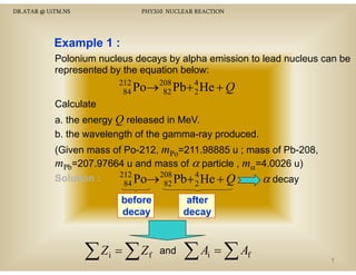 DR.ATAR @ UiTM.NS

PHY310 NUCLEAR REACTION

Example 1 :
Polonium nucleus decays by alpha emission to lead nucleus can be
represented by the equation below:
212
Po→208 Pb+ 4 He + Q
84
82
2

Calculate
a. the energy Q released in MeV.
b. the wavelength of the g
g
gamma-ray p
y produced.
(Given mass of Po-212, mPo=211.98885 u ; mass of Pb-208,
mPb=207.97664 u and mass of α particle , mα=4.0026 u)
212
Solution :
α decay
Po→208 Pb+ 4 He + Q
84
82
2
before
decay

∑Z = ∑Z
i

f

after
decay

and

∑A =∑A
i

f

7

 