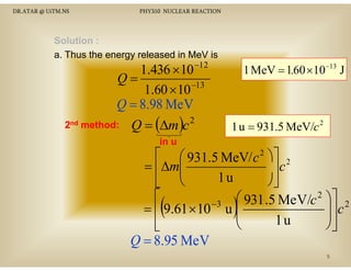 DR.ATAR @ UiTM.NS

PHY310 NUCLEAR REACTION

Solution :
a. Thus the energy released in MeV is

1.436 × 10 −12
Q=
−13
1.60 × 10
Q = 8.98 MeV

2nd method:

Q = (∆m )c

2

1 MeV = 1.60 ×10−13 J

1 u = 931.5 MeV/c 2

in u

⎡ ⎛ 931.5 MeV/ c 2 ⎞⎤ 2
= ⎢∆m⎜
⎥c
⎜
1u
⎠⎦
⎣ ⎝
⎡
⎛ 931 .5 MeV/c 2 ⎞⎤ 2
−3
⎟⎥ c
= ⎢ 9.61 × 10 u ⎜
⎜
⎟
1u
⎢
⎝
⎠⎥
⎣
⎦
Q = 8.95 MeV

(

)

9

 