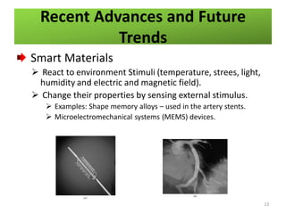 Recent Advances and Future
Trends
Smart Materials
 React to environment Stimuli (temperature, strees, light,
humidity and electric and magnetic field).
 Change their properties by sensing external stimulus.
 Examples: Shape memory alloys – used in the artery stents.
 Microelectromechanical systems (MEMS) devices.

13

 