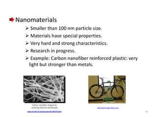 Nanomaterials
 Smaller than 100 nm particle size.
 Materials have special properties.
 Very hard and strong characteristics.
 Research in progress.
 Example: Carbon nanofiber reinforced plastic: very
light but stronger than metals.

http://farm4.static.flickr.com/
www.ml.afrl.af.mil/stories/mlb-00378.html

14

 