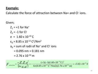 Example:
Calculate the force of attraction between Na+ and Cl- ions.
Given;
Z1 = +1 for Na+
Z2 = -1 for Cle = 1.60 x 10-19 C
ε0 = 8.85 x 10-12 C2/Nm2
a0 = sum of radii of Na+ and Cl- ions
= 0.095 nm + 0.181 nm
= 2.76 x 10-10 m
(1)(1)(1.60 10 C )
 Z Z e  
4  a  4 (8.85 x 10 C /Nm2)(2.76 x 10
2

F

1

attraction

19

2

2

2

0

-12

2

-10

m)

 3.02 109 N
18

 