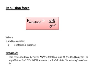 Repulsion force

Frepulsion = -nb
an+1
Where
n and b = constant
a
= interionic distance

Example:
The repulsion force between Na+(r = 0.095nm and Cl- (r = 0.181nm) ions at
equilibrium is -3.02 x 10-9N. Assume n = 2. Calculate the value of constant
b.

 