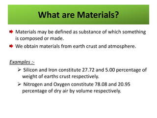 What are Materials?
Materials may be defined as substance of which something
is composed or made.
We obtain materials from earth crust and atmosphere.
Examples : Silicon and Iron constitute 27.72 and 5.00 percentage of
weight of earths crust respectively.
 Nitrogen and Oxygen constitute 78.08 and 20.95
percentage of dry air by volume respectively.

 