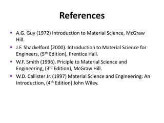 References
 A.G. Guy (1972) Introduction to Material Science, McGraw
Hill.
 J.F. Shackelford (2000). Introduction to Material Science for
Engineers, (5th Edition), Prentice Hall.
 W.F. Smith (1996). Priciple to Material Science and
Engineering, (3rd Edition), McGraw Hill.
 W.D. Callister Jr. (1997) Material Science and Engineering: An
Introduction, (4th Edition) John Wiley.

 