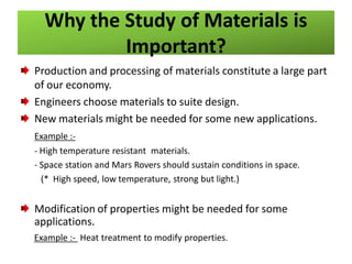 Why the Study of Materials is
Important?
Production and processing of materials constitute a large part
of our economy.
Engineers choose materials to suite design.
New materials might be needed for some new applications.
Example :- High temperature resistant materials.
- Space station and Mars Rovers should sustain conditions in space.
(* High speed, low temperature, strong but light.)

Modification of properties might be needed for some
applications.
Example :- Heat treatment to modify properties.

 