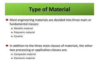 Type of Material
Most engineering materials are devided into three main or
fundamental classes:
Metallic material
Polymeric material
Ceramic

In addition to the three main classes of materials, the other
two processing or application classes are:
Composite material
Electronic material

 