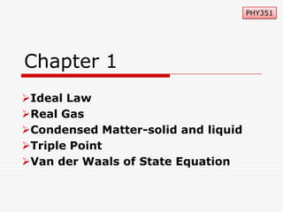 PHY351

Chapter 1
Ideal Law
Real Gas
Condensed Matter-solid and liquid
Triple Point
Van der Waals of State Equation

 