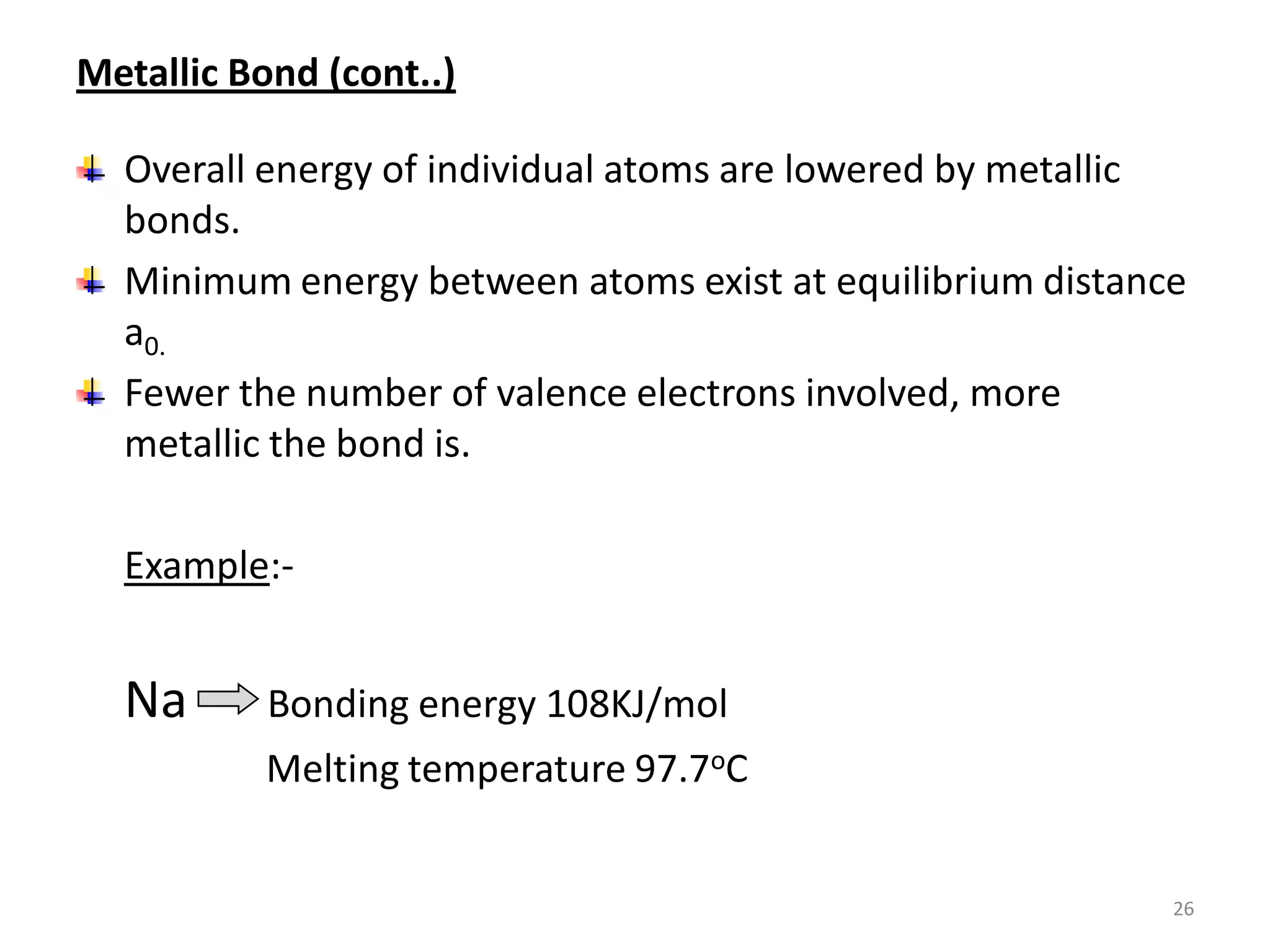 Metallic Bond (cont..)
Overall energy of individual atoms are lowered by metallic
bonds.
Minimum energy between atoms exist at equilibrium distance
a0.
Fewer the number of valence electrons involved, more
metallic the bond is.
Example:-

Na

Bonding energy 108KJ/mol
Melting temperature 97.7oC

26

 