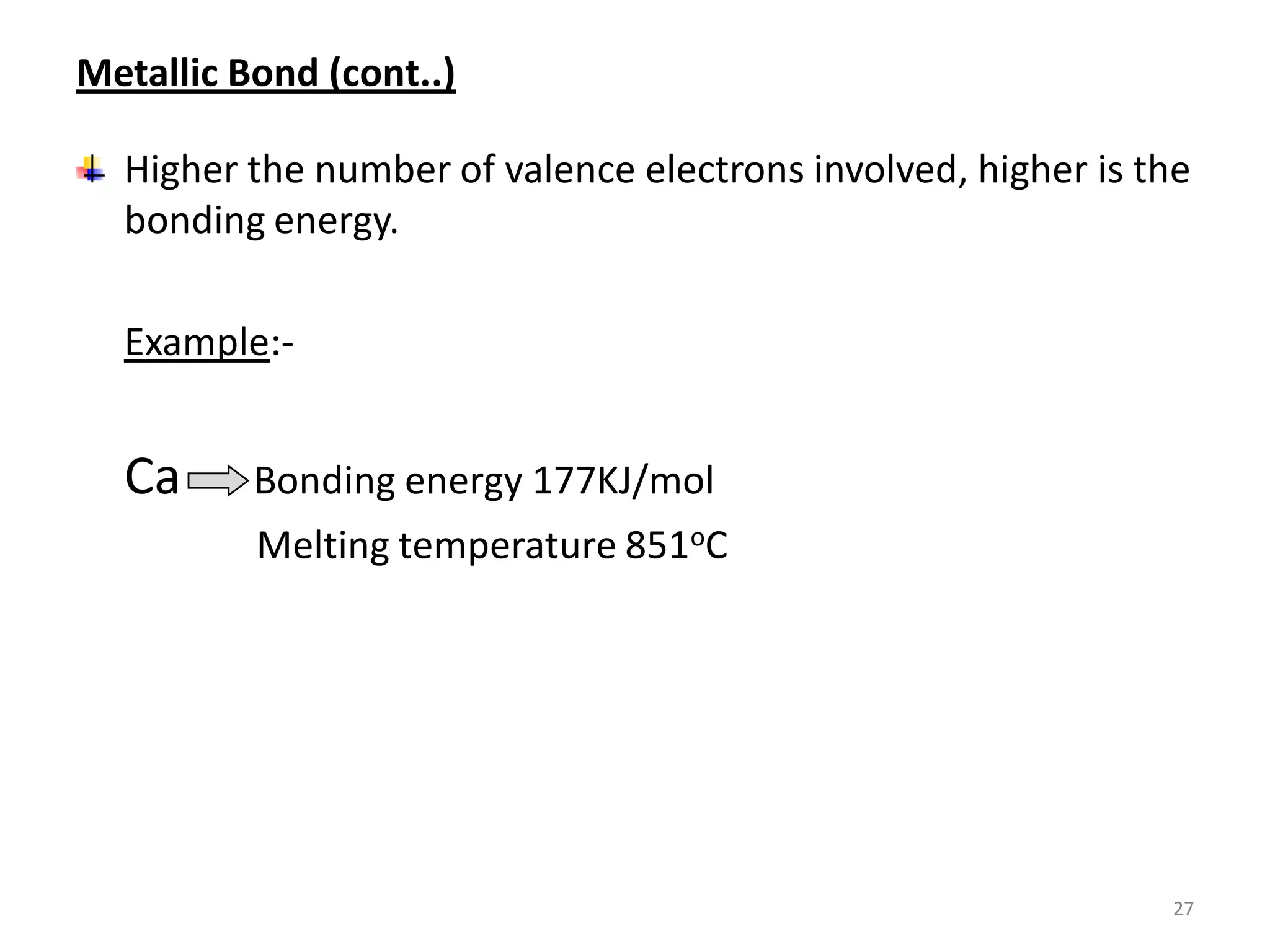 Metallic Bond (cont..)
Higher the number of valence electrons involved, higher is the
bonding energy.
Example:-

Ca

Bonding energy 177KJ/mol
Melting temperature 851oC

27

 