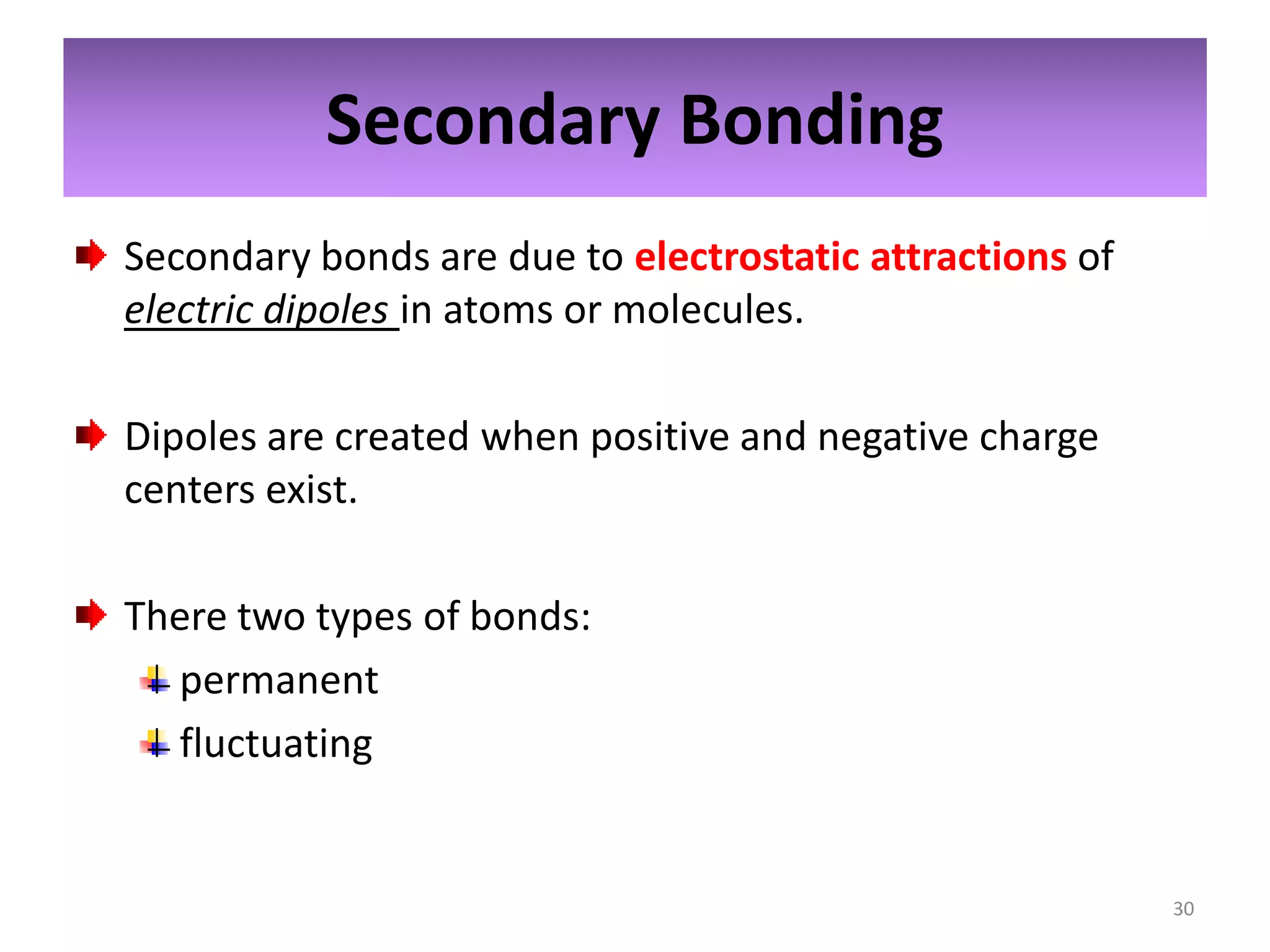 Secondary Bonding
Secondary bonds are due to electrostatic attractions of
electric dipoles in atoms or molecules.
Dipoles are created when positive and negative charge
centers exist.
There two types of bonds:
permanent
fluctuating

30

 