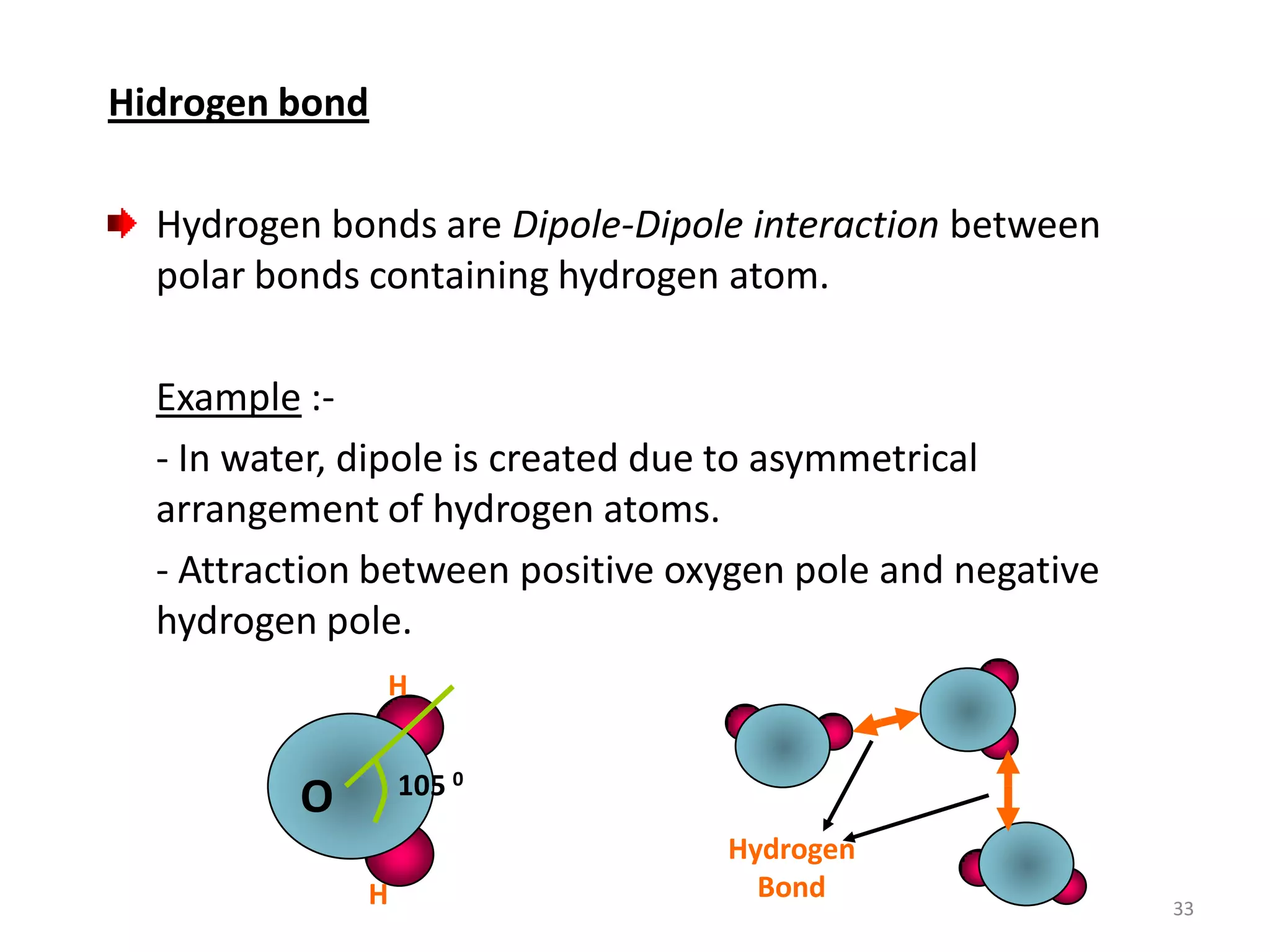 Hidrogen bond
Hydrogen bonds are Dipole-Dipole interaction between
polar bonds containing hydrogen atom.

Example :- In water, dipole is created due to asymmetrical
arrangement of hydrogen atoms.
- Attraction between positive oxygen pole and negative
hydrogen pole.
H
105 0

O
H

Hydrogen
Bond

33

 