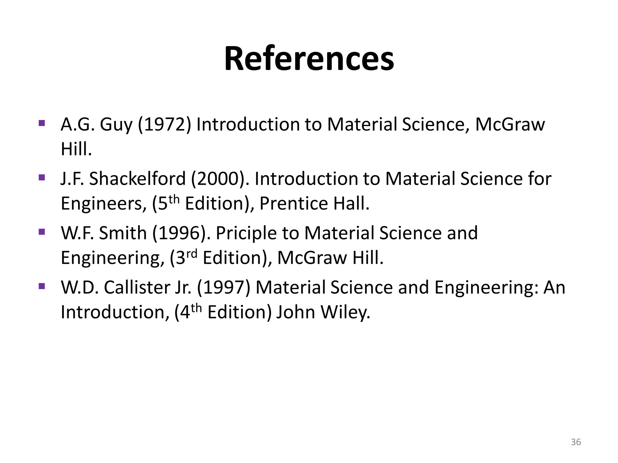 References
 A.G. Guy (1972) Introduction to Material Science, McGraw
Hill.
 J.F. Shackelford (2000). Introduction to Material Science for
Engineers, (5th Edition), Prentice Hall.
 W.F. Smith (1996). Priciple to Material Science and
Engineering, (3rd Edition), McGraw Hill.
 W.D. Callister Jr. (1997) Material Science and Engineering: An
Introduction, (4th Edition) John Wiley.

36

 