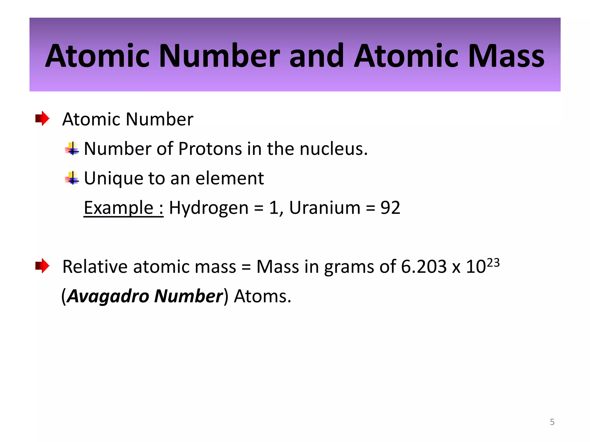 Atomic Number and Atomic Mass
Atomic Number
Number of Protons in the nucleus.
Unique to an element
Example : Hydrogen = 1, Uranium = 92
Relative atomic mass = Mass in grams of 6.203 x 1023
(Avagadro Number) Atoms.

5

 