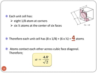 Each unit cell has:
 eight 1/8 atom at corners
 six ½ atoms at the center of six faces

Therefore each unit cell has (8 x 1/8) + (6 x ½) =

4 atoms

Atoms contact each other across cubic face diagonal.
Therefore;

4R
a
2
18

 