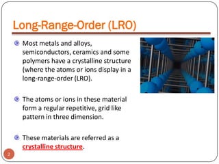 Long-Range-Order (LRO)
Most metals and alloys,
semiconductors, ceramics and some
polymers have a crystalline structure
(where the atoms or ions display in a
long-range-order (LRO).
The atoms or ions in these material
form a regular repetitive, grid like
pattern in three dimension.
These materials are referred as a
crystalline structure.
2

 