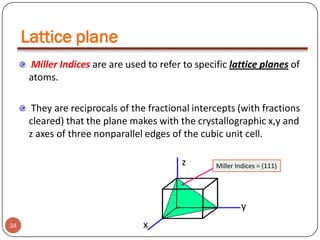 Lattice plane
Miller Indices are are used to refer to specific lattice planes of
atoms.
They are reciprocals of the fractional intercepts (with fractions
cleared) that the plane makes with the crystallographic x,y and
z axes of three nonparallel edges of the cubic unit cell.
z

Miller Indices = (111)

y
34

x

 