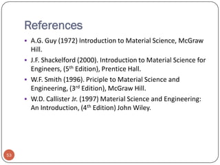 References
 A.G. Guy (1972) Introduction to Material Science, McGraw

Hill.
 J.F. Shackelford (2000). Introduction to Material Science for
Engineers, (5th Edition), Prentice Hall.
 W.F. Smith (1996). Priciple to Material Science and
Engineering, (3rd Edition), McGraw Hill.
 W.D. Callister Jr. (1997) Material Science and Engineering:
An Introduction, (4th Edition) John Wiley.

53

 