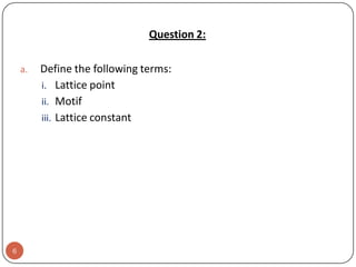 Question 2:
a.

6

Define the following terms:
i. Lattice point
ii. Motif
iii. Lattice constant

 