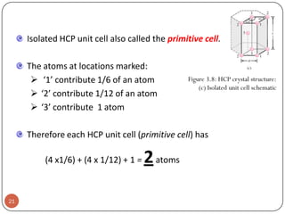 Isolated HCP unit cell also called the primitive cell.
The atoms at locations marked:
 ‘1’ contribute 1/6 of an atom
 ‘2’ contribute 1/12 of an atom
 ‘3’ contribute 1 atom

Figure 3.8: HCP crystal structure:
(c) Isolated unit cell schematic

Therefore each HCP unit cell (primitive cell) has

(4 x1/6) + (4 x 1/12) + 1 =

21

2 atoms

 