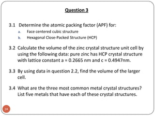 Question 3
3.1 Determine the atomic packing factor (APF) for:
a.
b.

Face centered cubic structure
Hexagonal Close-Packed Structure (HCP)

3.2 Calculate the volume of the zinc crystal structure unit cell by
using the following data: pure zinc has HCP crystal structure
with lattice constant a = 0.2665 nm and c = 0.4947nm.

3.3 By using data in question 2.2, find the volume of the larger
cell.
3.4 What are the three most common metal crystal structures?
List five metals that have each of these crystal structures.
24

 