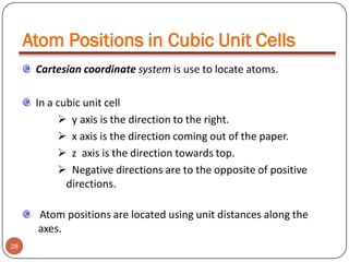 Atom Positions in Cubic Unit Cells
Cartesian coordinate system is use to locate atoms.
In a cubic unit cell
 y axis is the direction to the right.
 x axis is the direction coming out of the paper.
 z axis is the direction towards top.
 Negative directions are to the opposite of positive
directions.
Atom positions are located using unit distances along the
axes.
28

 