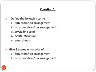 Question 1:
a.

Define the following terms:
i. SRO atom/ion arrangement
ii. no order atom/ion arrangement
iii. crystalline solid
iv. crystal structure
v. amorphous

b. Give 2 example material of

i. SRO atom/ion arrangement
ii. no order atom/ion arrangement
3

 