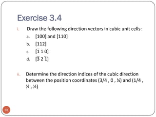 Exercise 3.4
i.

ii.

33

Draw the following direction vectors in cubic unit cells:
a. [100] and [110]
b. [112]
c. [1 1 0]
d. [3 2 1]
Determine the direction indices of the cubic direction
between the position coordinates (3/4 , 0 , ¼) and (1/4 ,
½ , ½)

 