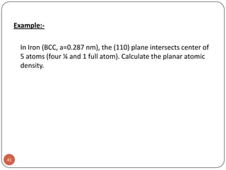 Example:In Iron (BCC, a=0.287 nm), the (110) plane intersects center of
5 atoms (four ¼ and 1 full atom). Calculate the planar atomic
density.

41

 