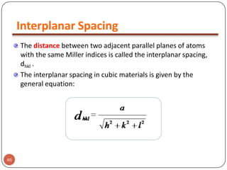 Interplanar Spacing
The distance between two adjacent parallel planes of atoms
with the same Miller indices is called the interplanar spacing,
dhkl .
The interplanar spacing in cubic materials is given by the
general equation:

46

 