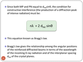 Since both MP and PN equal to dhklsin, the condition for
constructive interference (the production of a diffraction peak
of intense radiation) must be:

nλ = 2 dhkl sinθ
This equation known as Bragg’s law.

51

Bragg’s law gives the relationship among the angular positions
of the reinforced diffracted beams in terms of the wavelength
of the incoming X-ray radiation and of the interplanar spacing
dhkl of the crystal planes.

 