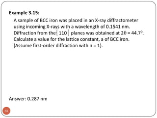 Example 3.15:
A sample of BCC iron was placed in an X-ray diffractometer
using incoming X-rays with a wavelength of 0.1541 nm.
Diffraction from the 110 planes was obtained at 2 = 44.70.
Calculate a value for the lattice constant, a of BCC iron.
(Assume first-order diffraction with n = 1).

Answer: 0.287 nm
52

 
