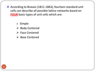 According to Bravais (1811-1863), fourteen standard unit
cells can describe all possible lattice networks based on
FOUR basic types of unit cells which are:

Simple
 Body Centered
 Face Centered
 Base Centered


8

 