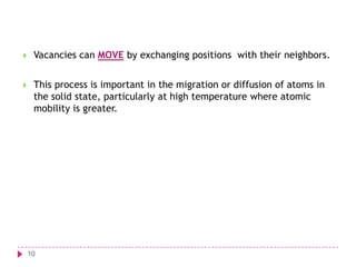 

Vacancies can MOVE by exchanging positions with their neighbors.



This process is important in the migration or diffusion of atoms in
the solid state, particularly at high temperature where atomic
mobility is greater.

10

 