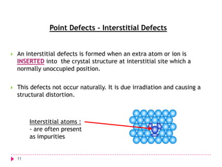 Point Defects – Interstitial Defects



An interstitial defects is formed when an extra atom or ion is
INSERTED into the crystal structure at interstitial site which a
normally unoccupied position.



This defects not occur naturally. It is due irradiation and causing a
structural distortion.

Interstitial atoms :
- are often present
as impurities

11

 
